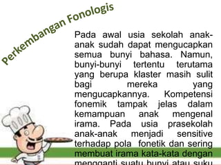 Pada awal usia sekolah anak-
anak sudah dapat mengucapkan
semua bunyi bahasa. Namun,
bunyi-bunyi tertentu terutama
yang berupa klaster masih sulit
bagi mereka yang
mengucapkannya. Kompetensi
fonemik tampak jelas dalam
kemampuan anak mengenal
irama. Pada usia prasekolah
anak-anak menjadi sensitive
terhadap pola fonetik dan sering
membuat irama kata-kata dengan
 
