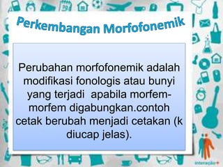 Perubahan morfofonemik adalah
modifikasi fonologis atau bunyi
yang terjadi apabila morfem-
morfem digabungkan.contoh
cetak berubah menjadi cetakan (k
diucap jelas).
 