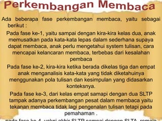 Ada beberapa fase perkembangan membaca, yaitu sebagai
berikut :
Pada fase ke-1, yaitu sampai dengan kira-kira kelas dua, anak
memusatkan pada kata-kata lepas dalam sederhana supaya
dapat membaca, anak perlu mengetahui system tulisan, cara
mencapai kelancaran membaca, terbebas dari kesalahan
pembaca
Pada fase ke-2, kira-kira ketika berada dikelas tiga dan empat
anak menganalisis kata-kata yang tidak diketahuinya
menggunakan pola tulisan dan kesimpulan yang didasarkan
konteksnya.
Pada fase ke-3, dari kelas empat samapi dengan dua SLTP
tampak adanya perkembangan pesat dalam membaca yaitu
tekanan membaca tidak lagi pengenalan tulisan tetapi pada
pemahaman .
 