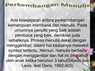 Ada kesejajaran antara perkermbangan
kemampuan membaca dan menulis. Pada
umumnya penulis yang baik adalah
pembaca yang baik, demikian juda
sebaliknya. Proses menulis dekat dengan
menggambar, dalam hal keduanya mewakili
symbol tertentu. Namun, menulis berbeda
dengan menggambar dan hal ini diketahui
oleh anak ketika berumur 3 tahu(Gibson dan
Levis, leat Oens, 1992;403)
 