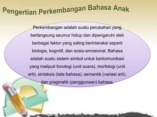 Perkembangan adalah suatu perubahan yang
berlangsung seumur hidup dan dipengaruhi oleh
berbagai faktor yang saling berinteraksi seperti
biologis, kognitif, dan sosio-emosional. Bahasa
adalah suatu sistem simbol untuk berkomunikasi
yang meliputi fonologi (unit suara), morfologi (unit
arti), sintaksis (tata bahasa), semantik (variasi arti),
dan pragmatik (penggunaan) bahasa.
 