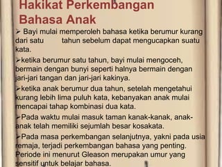 Hakikat Perkembangan
Bahasa Anak
 Bayi mulai memperoleh bahasa ketika berumur kurang
dari satu tahun sebelum dapat mengucapkan suatu
kata.
ketika berumur satu tahun, bayi mulai mengoceh,
bermain dengan bunyi seperti halnya bermain dengan
jari-jari tangan dan jari-jari kakinya.
ketika anak berumur dua tahun, setelah mengetahui
kurang lebih lima puluh kata, kebanyakan anak mulai
mencapai tahap kombinasi dua kata.
Pada waktu mulai masuk taman kanak-kanak, anak-
anak telah memiliki sejumlah besar kosakata.
Pada masa perkembangan selanjutnya, yakni pada usia
remaja, terjadi perkembangan bahasa yang penting.
Periode ini menurut Gleason merupakan umur yang
sensitif untuk belajar bahasa.
 