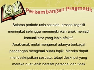Selama periode usia sekolah, proses kognitif
meningkat sehingga memungkinkan anak menjadi
komunikator yang lebih efektif.
Anak-anak mulai mengenal adanya berbagai
pandangan mengenai suatu topik. Mereka dapat
mendeskripsikan sesuatu, tetapi deskripsi yang
mereka buat lebih bersifat personal dan tidak
 