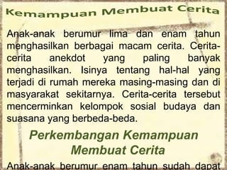 Anak-anak berumur lima dan enam tahun
menghasilkan berbagai macam cerita. Cerita-
cerita anekdot yang paling banyak
menghasilkan. Isinya tentang hal-hal yang
terjadi di rumah mereka masing-masing dan di
masyarakat sekitarnya. Cerita-cerita tersebut
mencerminkan kelompok sosial budaya dan
suasana yang berbeda-beda.
Perkembangan Kemampuan
Membuat Cerita
Anak-anak berumur enam tahun sudah dapat
 