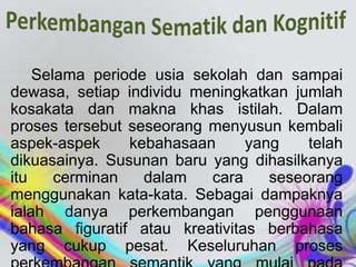 Selama periode usia sekolah dan sampai
dewasa, setiap individu meningkatkan jumlah
kosakata dan makna khas istilah. Dalam
proses tersebut seseorang menyusun kembali
aspek-aspek kebahasaan yang telah
dikuasainya. Susunan baru yang dihasilkanya
itu cerminan dalam cara seseorang
menggunakan kata-kata. Sebagai dampaknya
ialah danya perkembangan penggunaan
bahasa figuratif atau kreativitas berbahasa
yang cukup pesat. Keseluruhan proses
 
