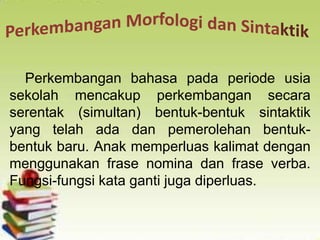 Perkembangan bahasa pada periode usia
sekolah mencakup perkembangan secara
serentak (simultan) bentuk-bentuk sintaktik
yang telah ada dan pemerolehan bentuk-
bentuk baru. Anak memperluas kalimat dengan
menggunakan frase nomina dan frase verba.
Fungsi-fungsi kata ganti juga diperluas.
 