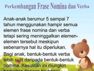 Anak-anak berumur 5 sampai 7
tahun menggunakan hampir semua
elemen frase nomina dan verba
tetapi sering meninggalkan elemen-
elemen tersebut meskipun
sebenarnya hal itu diperlukan.
Bagi anak, bentuk-bentuk verba
lebih sulit daripada bentuk-bentuk
nomina. Kesulitan ini mungkin
 