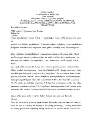 PBSI 8 (1) (2019)
Jurnal Pendidikan Bahasa dan
Sastra Indonesia
http://journal.unnes.ac.id/sju/index.php/jpbsi
PENGEMBANGAN MODEL EKLEKTIK BERBASIS NILAI LUHUR
PANCASILA DALAM PEMBELAJARAN MENULIS PUISI RAKYAT
KELAS VII SMP
Panca Dewi Purwati

SMP Negeri 33 Semarang, Jawa Tengah,
Indonesia
Abstrak
Tujuan penelitiannya sebagai berikut: 1) mendeskripsi wujud model pancanovebia yang
di-
gunakan memfasilitasi pembelajaran; 2) mengidentifikasi peningkatan proses pembelajaran
kompetensi tersebut melalui pengamatan sikap spiritual dan sikap sosial; dan 3) mengidenti
-
fikasi peningkatan hasil pembelajaran berdasarkan penerapan model pancanovebia. Adapun
pendekatan yang digunakan dalam penelitian ini adalah penelitian dan pengembangan (me-
tode deskripsi, validasi, dan eksperimen). Hasil penelitiannya adalah sebagai berikut.
Perta-
ma, wujud model pancanovebia berupa teori konseptual pemaduan materi sastra dan bahasa
(fokus kosakata novebia:nomina, verba, adverbial/adjetiva/dll) dengan unsur-unsur model
yang khas yang berdampak peningkatan sikap, pengetahuan, dan keterampilan siswa menulis
puisi rakyat bertema Pancasila. Kedua, peningkatan proses pembelajaran berdasarkan penga-
matan proses pembelajaran rataan nilai sikap spiritual 96.58%, dan rataan nilai sikap sosial
93.30%, kualitas proses belajar berpredikat A. Ketiga, hasil pembelajaran menulis puisi rakyat
mengalami peningkatan sebesar 35.01. Pembelajaran kesastraan sangat efektif sebagai sarana
penanaman nilai karakter. Maka perlu memberi kesempatan siswa memaksimalkan potensin
-
ya dan terlibat pada upaya konservasi budaya berbasis nilai-nilai luhur Pancasila.
Abstract
There are researchment goals that should be done: 1) describe conseptual theory of pancano-
vebia that used in facilitating the learning of folk poetry competency; 2) identify improvement
of learning process that competency through observation of spiritual attitudes and social at-
 