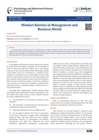 Research Article
Volume 9 Issue 3 - May 2018
DOI: 10.19080/PBSIJ.2018.09.555765
Psychol Behav Sci Int J
Copyright © All rights are reserved by Luisetto M
Mindset Kinetics in Management and
Business World
Luisetto M*
Department of Applied Pharmacologist, Italy
Submission: April 02, 2018; Published: June 22, 2018
*Corresponding author: Luisetto M, Department of Applied Pharmacologist, Italy, Email:
Psychology and Behavioral Science
International Journal
ISSN 2474-7688
Psychol Behav Sci Int J 9(3): PBSIJ.MS.ID.555765 (2018) 001
Introduction
In management and business settings relevant role is played
by human factor and ability to adequate set the problems in
order to choose the really best solution also in very difficult
situations. In this process mindset kinetics knowledge can play
crucial factors since to be considered as a strategic tool for
managers. In example we can see what happen in some trade
events: in some situation all buy or in other many Subjects sell
their business stokes properties (under emotional influence).
Other situation involved for example in little time available to
close a business or a transaction. In example in condition of few
information scenario. A deep knowledge in mindset kinetic can
help in this situation.
According short communication “Mindset Kinetics–Under
Toxicological Aspect” published in 2018 was reported that: “Can
we compare the mindset kinetics to other metabolic kinetics?
Are really so different this aspects?
a)	 Can we think to a sort of saturate condition in some
situation?
b)	 Can we think to a maximal velocity in management of
simultaneous or high stress ant stimulus?
c)	 Why some individuals react in very different way?
d)	 Can we apply E Goldratt TOC Theory of constraints
in this kind of situations to explain some Psychological
pathways? Brain and mind follow the same principle?
(Limitanting factors?)”. So psychological and behavior
Characteristic and skills like: Emotional and social
intelligence, aggressively management, communication
ability, proactive vision, Strategy, tattics, goal setting, take
risk ability, problem solving, political competencies, self
esteem Resilience, perseverance, critical thinking, decision
making in critical situation, learning by errors Change the
frame of situation, no mental traps, stress management
and coping strategy. Emotional indifference, flexibility, no
extremethinking,negotiationability,useswellopportunities.
Rapidly sto cause of trouble, rapid feedback information are
only some psychological–behavior Skills in today business
setting uses as efficacy tools to solve every day problems.
Delay in response strategy to better decision making,
bamboo theories, not delay decision, time management, goal
setting, walking around management, MBO, lateral thinking
and many other are strictly managed by mindset kinetics
systems and influenced by personal psychological and
behavior attitudes and skills.
Material and Methods
With an observational approach we have find some
relevant literature to produce a working hypothesis in the right
instrument in management and business activity.
Results
From literature we can find related or emotional social
intelligence or related communication abilities: “we can observe
that in order to evaluate stressing situation are fundamental:
kind of stress (in example HIGH or not); amount of global
stressing condition, simultaneous; duration of stimulus (cronic
conditions). Individual status (resilience, stress management
ability, depression). Psychology but also genetic; kinetics.
Abstract
Cats in hunting not use gloves (action) is a common frases in business settings but to this is really crucial to adequately know some human
mindest kinetics. (The kinetics thinking way of human being). In order to make the right decision making activity in really hard and critical
situation a deep knowledge in some mindset kinetics can give a helpful instrument. In this review we to observe some literature involved in this
interesting approach (our social and business Relationship).
 
