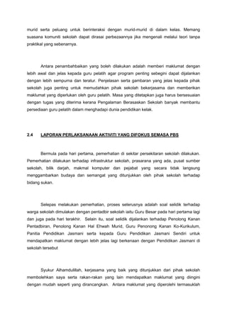 murid serta peluang untuk berinteraksi dengan murid-murid di dalam kelas. Memang
suasana komuniti sekolah dapat dirasai perbezaannya jika mengenali melalui teori tanpa
praktikal yang sebenarnya.

Antara penambahbaikan yang boleh dilakukan adalah memberi maklumat dengan
lebih awal dan jelas kepada guru pelatih agar program penting sebegini dapat dijalankan
dengan lebih sempurna dan teratur. Penjelasan serta gambaran yang jelas kepada pihak
sekolah juga penting untuk memudahkan pihak sekolah bekerjasama dan memberikan
maklumat yang diperlukan oleh guru pelatih. Masa yang ditetapkan juga harus bersesuaian
dengan tugas yang diterima kerana Pengalaman Berasaskan Sekolah banyak membantu
persediaan guru pelatih dalam menghadapi dunia pendidikan kelak.

2.4

LAPORAN PERLAKSANAAN AKTIVITI YANG DIFOKUS SEMASA PBS

Bermula pada hari pertama, pemerhatian di sekitar persekitaran sekolah dilakukan.
Pemerhatian dilakukan terhadap infrastruktur sekolah, prasarana yang ada, pusat sumber
sekolah, bilik darjah, makmal komputer dan pejabat yang secara tidak langsung
menggambarkan budaya dan semangat yang ditunjukkan oleh pihak sekolah terhadap
bidang sukan.

Selepas melakukan pemerhatian, proses seterusnya adalah soal selidik terhadap
warga sekolah dimulakan dengan pentadbir sekolah iaitu Guru Besar pada hari pertama lagi
dan juga pada hari terakhir. Selain itu, soal selidik dijalankan terhadap Penolong Kanan
Pentadbiran, Penolong Kanan Hal Ehwah Murid, Guru Penonong Kanan Ko-Kurikulum,
Panitia Pendidikan Jasmani serta kepada Guru Pendidikan Jasmani Sendiri untuk
mendapatkan maklumat dengan lebih jelas lagi berkenaan dengan Pendidikan Jasmani di
sekolah tersebut

Syukur Alhamdulillah, kerjasama yang baik yang ditunjukkan dari pihak sekolah
membolehkan saya serta rakan-rakan yang lain mendapatkan maklumat yang diingini
dengan mudah seperti yang dirancangkan. Antara maklumat yang diperolehi termasuklah

 