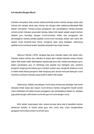4,4 Interaksi Dengan Murid

Interaksi merupakan Satu proses saling bertindak antara individu dengan pihak atau
individu lain dengan pihak atau individu lain dengan alam sekitarnya.Manakala Bilik
Darjah merupakan Tempat proses pengajaran dan pembelajaran berlaku.Diantara
contoh-contoh Interaksi yang boleh berlaku dalam bilik darjah adalah seperti berikut;
Apabila guru bercakap dengan murid-muridnya ketika sesi pengajaran dan
pembelajaran sedang berlaku,apabila murid-murid bercakap antara satu sama lain
seperti murid bertukar-tukar fikiran mengenai tajuk yang dipelajari, seterusnya
apabila murid membuat soalan daripada daripada buku kerja mereka.

Menurut Flander (1970), terdapat tiga jenis interaksi dalam biik darjah iaitu;
interaksi antara individu dan interaksi di antara alam sekitar.Interaksi antara individu
dalam bilik darjah boleh dibahagikan kepada tiga jenis iaitu melalui percakapan guru,
dalam percakapan guru ini terbahagi pula kepada dua bahagian iaitu, pertama
pengaruh langsung bermaksud guru memberi arahan atau mengkritik kelakuan murid
di dalam kelas.Kedua,pengaruh tidak langsung iaitu secara menyoal bertujuan untuk
membina suahsana interaksi yang positif di dalam bilik darjah.

Seterusnya, Melalui percakapan murid yang mempunyai perbagai hala terdiri
daripada tindak balas dan respon murid dimana mereka mengambil inisiatif sendiri
untuk melibatkan diri dalam proses pengajaran dan pembelajaran.Selain itu, terdapat
juga perbincangan aktif antara murid dan guru & murid dengan murid.

Akhir sekali, kesenyapan iaitu, secara senyap sama ada di sebabkan kerana
kekeliruan berlaku di antara pihak guru dan murid atau untuk menghentikan
gangguan komunikasi antara murid dan guru.

 