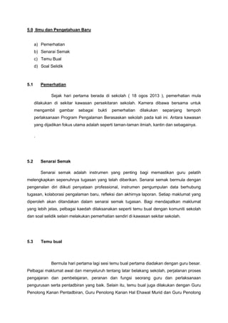 5.0 Ilmu dan Pengetahuan Baru

a) Pemerhatian
b) Senarai Semak
c) Temu Bual
d) Soal Selidik

5.1

Pemerhatian
Sejak hari pertama berada di sekolah ( 18 ogos 2013 ), pemerhatian mula
dilakukan di sekitar kawasan persekitaran sekolah. Kamera dibawa bersama untuk
mengambil

gambar

sebagai

bukti

pemerhatian

dilakukan

sepanjang

tempoh

perlaksanaan Program Pengalaman Berasaskan sekolah pada kali ini. Antara kawasan
yang dijadikan fokus utama adalah seperti taman-taman ilmiah, kantin dan sebagainya.
.

5.2

Senarai Semak
Senarai semak adalah instrumen yang penting bagi memastikan guru pelatih

melengkapkan sepenuhnya tugasan yang telah diberikan. Senarai semak bermula dengan
pengenalan diri diikuti penyataan professional, instrumen pengumpulan data berhubung
tugasan, kolaborasi pengalaman baru, refleksi dan akhirnya laporan. Setiap maklumat yang
diperoleh akan ditandakan dalam senarai semak tugasan. Bagi mendapatkan maklumat
yang lebih jelas, pelbagai kaedah dilaksanakan seperti temu bual dengan komuniti sekolah
dan soal selidik selain melakukan pemerhatian sendiri di kawasan sekitar sekolah.

5.3

Temu bual

Bermula hari pertama lagi sesi temu bual pertama diadakan dengan guru besar.
Pelbagai maklumat awal dan menyeluruh tentang latar belakang sekolah, perjalanan proses
pengajaran dan pembelajaran, peranan dan fungsi seorang guru dan perlaksanaan
pengurusan serta pentadbiran yang baik. Selain itu, temu bual juga dilakukan dengan Guru
Penolong Kanan Pentadbiran, Guru Penolong Kanan Hal Ehawal Murid dan Guru Penolong

 