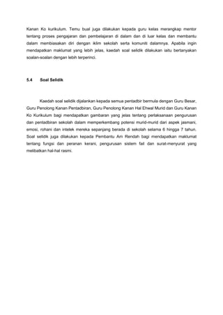 Kanan Ko kurikulum. Temu bual juga dilakukan kepada guru kelas merangkap mentor
tentang proses pengajaran dan pembelajaran di dalam dan di luar kelas dan membantu
dalam membiasakan diri dengan iklim sekolah serta komuniti dalamnya. Apabila ingin
mendapatkan maklumat yang lebih jelas, kaedah soal selidik dilakukan iaitu bertanyakan
soalan-soalan dengan lebih terperinci.

5.4

Soal Selidik

Kaedah soal selidik dijalankan kepada semua pentadbir bermula dengan Guru Besar,
Guru Penolong Kanan Pentadbiran, Guru Penolong Kanan Hal Ehwal Murid dan Guru Kanan
Ko Kurikulum bagi mendapatkan gambaran yang jelas tentang perlaksanaan pengurusan
dan pentadbiran sekolah dalam memperkembang potensi murid-murid dari aspek jasmani,
emosi, rohani dan intelek mereka sepanjang berada di sekolah selama 6 hingga 7 tahun.
Soal selidik juga dilakukan kepada Pembantu Am Rendah bagi mendapatkan maklumat
tentang fungsi dan peranan kerani, pengurusan sistem fail dan surat-menyurat yang
melibatkan hal-hal rasmi.

 