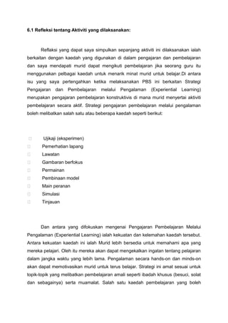 6.1 Refleksi tentang Aktiviti yang dilaksanakan:

Reflaksi yang dapat saya simpulkan sepanjang aktiviti ini dilaksanakan ialah
berkaitan dengan kaedah yang digunakan di dalam pengajaran dan pembelajaran
dan saya mendapati murid dapat mengikuti pembelajaran jika seorang guru itu
menggunakan pelbagai kaedah untuk menarik minat murid untuk belajar.Di antara
isu yang saya pertengahkan ketika melaksanakan PBS ini berkaitan Strategi
Pengajaran

dan

Pembelajaran

melalui

Pengalaman

(Experiential

Learning)

merupakan pengajaran pembelajaran konstruktivis di mana murid menyertai aktiviti
pembelajaran secara aktif. Strategi pengajaran pembelajaran melalui pengalaman
boleh melibatkan salah satu atau beberapa kaedah seperti berikut:



Ujikaji (eksperimen)



Pemerhatian lapang



Lawatan



Gambaran berfokus



Permainan



Pembinaan model



Main peranan



Simulasi



Tinjauan

Dan antara yang difokuskan mengenai Pengajaran Pembelajaran Melalui
Pengalaman (Experiential Learning) ialah kekuatan dan kelemahan kaedah tersebut.
Antara kekuatan kaedah ini ialah Murid lebih bersedia untuk memahami apa yang
mereka pelajari. Oleh itu mereka akan dapat mengekalkan ingatan tentang pelajaran
dalam jangka waktu yang lebih lama. Pengalaman secara hands-on dan minds-on
akan dapat memotivasikan murid untuk terus belajar. Strategi ini amat sesuai untuk
topik-topik yang melibatkan pembelajaran amali seperti ibadah khusus (besuci, solat
dan sebagainya) serta muamalat. Salah satu kaedah pembelajaran yang boleh

 