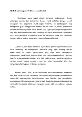 6.2 Refleksi mengenai Perbincangan/interaksi:

Kesimpulan

yang

dapat

dibuat

mengenai

perbincangan

dengan

kakitangan sekolah dan berinteraksi dengan murid berkaitan dengan kaedah
pengajaran dan bagaimana murid dapat menerima isi pembelajaran yang
disampaikan guru menggunakan kaedah tertuntu.Selain itu,melalui pemerhatian
secara tidak langsung di bilik darjah. Malah, saya juga dapat mengetahui perubahan
yang jelas kelihatan di dalam kelas; misalnya dari aspek emosi murid, ketegangan
murid serta perubahan tingkahlaku.Semua ini menjadikan saya lebih memahami
keadaan sebenar kerjaya seorang guru yang perlu saya lalui nanti.

Justeru itu,Saya tidak menafikan lagi bahawa perbincangan/interaksi perlu
untuk

seseorang

perkara.Selain

itu

itu

memperolehi

melalui

maklumat

perbincangan

juga

yang

tepat

saya

tentang

dapat

sesuatu

meningkatkan

keberkesanan dan kreativiti sesuatu aktiviti yang dilaksanakan hasil dari cantuman
buah fikiran yang diberikan.Bahkan saya tidak berkerja secara sendirian sebaliknya
merujuk kepada kepada guru-guru yang lain untuk mendapatkan idea demi
menyempurnakan tugasan ini dengan sempurna.

Menurut Bailey (1996 ), Kolaborasi diantara guru merupakan satu mekanisma
yang kuat untuk meninjau pandangan dan amalan pengajaran-pengajaran masingmasing.Oleh yang demikian itu,perbincangan harus dilakukan bagi meningkatkan
kecermelangan.Keberkesananya memang tidak dapat dipertikaikan ia bukan sahaja
membentuk kerjasama dikalangan kumpulan malah lebih memudahkan sesuatu
perkara.

 