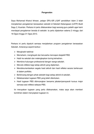 Pengenalan

Saya Mohamad Khairul Ikhwan, pelajar DPLI-SR j-QAF pendidikan islam 2 telah
menjalankan pengalaman berasaskan sekolah di Sekolah Kebangsaan (LKTP) Bukit
Sagu 2, Kuantan. Perkara ini perlu dilaksanakan bagi seorang guru pelatih agar kami
mendapat pengalaman berada di sekolah. Ia perlu dijalankan selama 2 minggu dari
18 Ogos hingga 31 Ogos 2013.

Perkara ini perlu dipatuhi semasa menjalankan program pengalaman berasaskan
Sekolah. Antaranya seperti berikut :
 Menghadiri taklimat
 Memahami, menghayati dan berusaha mencapai obejektif PBS
 Hadir ke sekolah dan melengkapkan boring kehadiran.
 Membina hubungan professional dengan warga sekolah.
 Menulis refleksi bagi setiap aktiviti yang dijalankan.
 Mendokumentasikan segala hasil aktiviti dan hasil refleksi secara berterusan
di dalam portfolio.
 Berbincang dengan pihak sekolah bagi setiap aktiviti di sekolah.
 Melaksanakan tugasan PBS yang telah ditentukan.
 Hasil tugasan PBS dibincangkan bersama jabatan/pensyarah kursus major
semasa sesi refleksi selepas PBS.
Ini merupakan tugasan yang perlu dilaksanakan, maka saya akan memberi
komitmen dalam menyiapkan tugasan ini.

 
