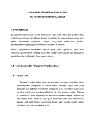 PENGALAMAN BERASASKAN SEKOLAH (PBS)
PIM 2203 PEDAGOGI PENDIDIKAN ISLAM

1.0 PENGENALAN
pengalaman berasaskan sekolah merupakan suatu cara untuk guru pelatih untuk
melihat dan merasai pengalaman berada di sekolah. Ini juga bertujuan untuk guru
pelatih

memahami

bagaimana

caranya

pengurusan

pentadbiran

sekolah,

pembelajaran dan pengajaran di kelas dan suasana di sekolah.
Melalui pengalaman berasaskan sekolah yang telah dijalankan ,saya telah
melakukan pemerhatian terhadap teknik dan kaedah pembelajaran dan pengajaran
pendidikan islam di Sekolah Kebangsaan Labang.

1.1 Teknik Dan Kaedah Pengajaran Pendidikan Islam

1.1.1 Tunjuk Cara

Semasa di dalam kelas, saya memerhatikan cara guru pendidikan islam
menyampaikan pengajaran di dalam kelas. Pelbagai tunjuk cara yang
dilakukan iaitu sebelum memulakan pengajaran Guru Pendidikan Islam akan
meminta murid-murid membaca al-fatihah dan doa sebelum belajar. Selepas
itu murid-murid akan mengucap dua kalimah shahadah sebagai tanda tauhid
kita kepada Allah. Selain itu juga, guru pendidikan islam akan memastikan
bacaan niat solat fardhu murid-murid lancar agar mereka mudah dalam
membaca niat ketika melakukan solat.

 