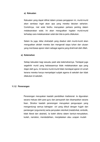 a) Kekuatan

Kekuatan yang dapat dilihat dalam proses pengajaran ini, murid-murid
akan sentiasa ingat akan apa yang mereka lakukan seharian.
Contohnya, niat solat fardhu merupakan perkara penting dalam
melaksanakan solat. Ini akan menguatkan ingatan murid-murid
terhadap cara melaksanakan solat dan bila ia perlu dilakukan.

Selain itu juga, lafaz shahadah yang disebut oleh murid-murid akan
menguatkan akidah mereka dan mengenali siapa tuhan dan utusan
yang membawa ajaran islam sebagai agama yang dirahmati oleh Allah.

a) Kelemahan

Setiap kekuatan bagi sesuatu pasti ada kelemahannya. Terdapat juga
segelintir murid yang kebiasaannya tidak melaksanakan apa yang
diajar oleh guru. Ini kerana murid-murid tidak mendapat ajaran di rumah
kerana mereka hanya mempelajari subjek agama di sekolah dan tidak
dilakukan di sekolah.

1.1.2 Penerangan

Penerangan merupakan kaedah pendidikan tradisional. Ia digunakan
secara meluas oleh para guru dan pensyarah dan disampaikan secara
lisan. Struktur kaedah penerangan merupakan pengucapan yang
mengandungi semua bahagian ciri yang diikuti dengan hujjah dan
pandangan (arguments) serta penyoalan retorikal (metaforikal, simbolik,
tidak literal dan abstrak). Ia boleh dibina dalam bentuk menyatakan,
kuliah, narration, mendedahkan, menjelaskan atau ucapan mudah

 