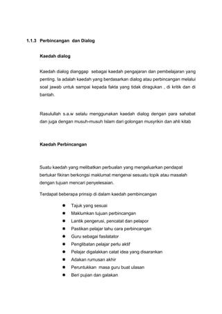 1.1.3 Perbincangan dan Dialog

Kaedah dialog

Kaedah dialog dianggap sebagai kaedah pengajaran dan pembelajaran yang
penting. Ia adalah kaedah yang berdasarkan dialog atau perbincangan melalui
soal jawab untuk sampai kepada fakta yang tidak diragukan , di kritik dan di
bantah.

Rasulullah s.a.w selalu menggunakan kaedah dialog dengan para sahabat
dan juga dengan musuh-musuh Islam dari golongan musyrikin dan ahli kitab

Kaedah Perbincangan

Suatu kaedah yang melibatkan perbualan yang mengeluarkan pendapat
bertukar fikiran berkongsi maklumat mengenai sesuatu topik atau masalah
dengan tujuan mencari penyelesaian.
Terdapat beberapa prinsip di dalam kaedah pembincangan


Tajuk yang sesuai



Maklumkan tujuan perbincangan



Lantik pengerusi, pencatat dan pelapor



Pastikan pelajar tahu cara perbincangan



Guru sebagai fasilatator



Penglibatan pelajar perlu aktif



Pelajar digalakkan catat idea yang disarankan



Adakan rumusan akhir



Peruntukkan masa guru buat ulasan



Beri pujian dan galakan

 