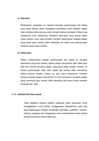 a) Kekuatan

Berdasarkan kenyataan ini, bahawa kekuatan perbincangan dan dialog
yang boleh dibawa dalam pengajaran pendidikan islam addalah pelajar
akan sentiasa diberi peluang untuk mengemukakan pendapat. Pelajar juga
berpeluang untuk berbincang mengenai tajuk-tajuk yang sesuai dalam
tahap mereka. Guru juga haruslah memberi kepercayaan kepada pelajar
yang lemah agar mereka boleh melibatkan diri dalam sesi perbincangan
bersama rakan-rakan mereka.

b) Kelemahan

Dalam melaksanakan kaedah perbincangan dan dialog ini, terdapat
kelemahan yang akan berlaku seperti pelajar yang lemah akan tidak akan
aktiv jika mereka bersama pelajar yang sama tahap dengan mereka. Ini
kerana perbincangan tidak akan terjadi jika mereka tidak memulakan
dialog sesama mereka. Justeru itu, guru harus berperanan memberi
peluang kepada pelajar yang lemah ini untuk bercampur bersama pelajar
yang cemerlang agar mereka boleh dibimbing dan berani untuk memberi
pendapat dan idea.

1.1.4 Sokratik Dan Soal Jawab

Telah diketahui bahawa kaedah soaljawab boleh digunakan untuk
menggalakkan murid berfikir menggunakan pengetahuan sedia ada
yang digabungkan dengan pandangan (penilaian, justifikasi, andaian,
inferens, jangkaan dan sebagainya) untuk membolehkan murid melihat
sesuatu fenomena secara lebih luas.

 