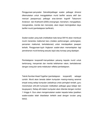 Penggunaan penyoalan Sokratik(pelbagai soalan pelbagai dimensi
dikemukakan untuk menggalakkan murid berfikir secara aktif dan
mencari

jawapannya)

pelbagai

aras domain

kognitif

Taksonomi

Anderson dan Krathwohl (2000) {mengingat, memaham, mengaplikasi,
menganalisis, menilai dan mencipta}, akan dapat meningkatkan daya
berfikir murid (pembelajaran berfikrah).

Soalan-soalan yang baik (melibatkan kata tanya 5W1H) akan membuat
murid meneroka maklumat baru (melalui perbincangan, perkongsian,
pencarian maklumat, berkolaborasi) untuk mendapatkan jawapan
terbaik. Penggunaan tujuh lingkaran soalan akan memantapkan lagi
pemahaman murid tentang sesuatu tajuk atau konsep yang dipelajari.

Pembelajaran kooperatif menyediakan peluang kepada murid untuk
berbincang, menyemak dan menilai kefahaman rakan, berkolaborasi
dengan orang lain serta melakukan refleksi pembelajaran.

Teknik Number-Head-Together (pembelajaran

kooperatif)

sebagai

contoh. Murid akan berada dalam kumpulan masing-masing seramai
empat orang setiap kumpulan (sebaiknya untuk peringkat rendah, guru
menentukan ahli-ahli kumpulan melibatkan pelbagai gaya belajar dan
keupayaan). Setiap ahli dalam kumpulan akan ditandai dengan nombor
1 hingga 4. Guru akan mengemukakan soalan kepada kelas (pastikan
soalan-soalan telah disediakan terlebih awal dengan turutan yang
betul).

 