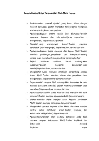 Contoh Soalan Untuk Tajuk Aqidah Allah Maha Kuasa.

Apakah maksud kuasa? Apakah yang kamu faham dengan
maksud berkuasa? Soalan mencabar konsep (aras mengingat
/memaham) lingkaran satu: perkara
Apakah perbezaan
mencabar

antara

konsep

kuasa

dan

dan

berkuasa? Soalan

interpretasi (aras

memaham

/

menganalisis) lingkaran satu: perkara
Siapakah yang

mempunyai

kuasa? Soalan

meminta

penjelasan (aras mengingat) lingkaran tujuh: perkara dan luar
Apakah perbezaan kuasa manusia dan kuasa Allah? Soalan
meminta

pandangan, penjelasan

dan

interpretasi tentang

konsep (aras memaham) lingkaran lima: perkara dan luar
Sejauh

manakah

manusia

kuasanya? Soalan

dapat

mengenai

menunjukkan
pandangan (aras

menilai) lingkaran lima: perkara dan luar
Mengapakah kuasa manusia dikatakan bergantung kepada
kuasa Allah? Soalan meminta alasan dan penjelasan (aras
menganalisis) lingkaran lima: perkara dan luar
Bagaimanakah caranya Allah menunjukkan kuasaNya ke atas
manusia dan alam semesta? Soalan meminta penjelasan (aras
memaham) lingkaran lima: perkara, dan luar
Apakah contoh-contoh kuasa Allah ke atas manusia dan alam
semesta?.Soalan meminta alasan dan bukti (aras memaham)
Bilakah manusia

dapat

menjadi

saksi

kepada

kekuasaan

Allah? Soalan meminta penjelasan (aras mengingat)
Mengapakah percaya kepada Allah Maha Berkuasa menjadi
penting

dalam

kehidupan

anda? Soalan

implikasi

dan

akibat (aras menganalisis) lingkaran empat
Apakah kemungkinan
percaya

dengan

akibat (aras
lingkaran

akan

berlaku

kekuasaan

sekiranya

Allah? Soalan

anda

tidak

implikasi

dan

menilai)
empat

 