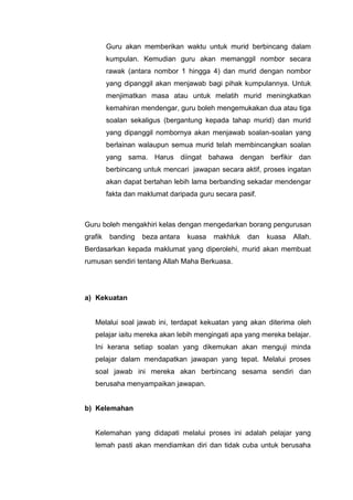 Guru akan memberikan waktu untuk murid berbincang dalam
kumpulan. Kemudian guru akan memanggil nombor secara
rawak (antara nombor 1 hingga 4) dan murid dengan nombor
yang dipanggil akan menjawab bagi pihak kumpulannya. Untuk
menjimatkan masa atau untuk melatih murid meningkatkan
kemahiran mendengar, guru boleh mengemukakan dua atau tiga
soalan sekaligus (bergantung kepada tahap murid) dan murid
yang dipanggil nombornya akan menjawab soalan-soalan yang
berlainan walaupun semua murid telah membincangkan soalan
yang sama. Harus diingat bahawa dengan berfikir dan
berbincang untuk mencari jawapan secara aktif, proses ingatan
akan dapat bertahan lebih lama berbanding sekadar mendengar
fakta dan maklumat daripada guru secara pasif.

Guru boleh mengakhiri kelas dengan mengedarkan borang pengurusan
grafik

banding

beza antara

kuasa

makhluk

dan

kuasa

Allah.

Berdasarkan kepada maklumat yang diperolehi, murid akan membuat
rumusan sendiri tentang Allah Maha Berkuasa.

a) Kekuatan

Melalui soal jawab ini, terdapat kekuatan yang akan diterima oleh
pelajar iaitu mereka akan lebih mengingati apa yang mereka belajar.
Ini kerana setiap soalan yang dikemukan akan menguji minda
pelajar dalam mendapatkan jawapan yang tepat. Melalui proses
soal jawab ini mereka akan berbincang sesama sendiri dan
berusaha menyampaikan jawapan.

b) Kelemahan

Kelemahan yang didapati melalui proses ini adalah pelajar yang
lemah pasti akan mendiamkan diri dan tidak cuba untuk berusaha

 