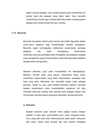 dalam mencari jawapan. Jika mereka ditanya pasti mendiamkan diri
kerana takut jika jawapan yang diberi salah. Guru haruslah
membimbing mereka agar mereka tidak takut dalam menyampaikan
jawapan jika mereka disoal oleh guru mereka.

1.1.5 Bercerita

Bercerita merupakan aktiviti yang menarik dan boleh digunakan dalam
mana-mana

pelajaran

bagi

menghidupkan

sesuatu

pengajaran.

Bercerita dapat meningkatkan kefahaman kanak-kanak terhadap
pelajaran

dan

boleh

merangsang

kanak-kanak

melahirkan idea atau pendapat serta menjadikan pembelajaran sebagai
suatu pengalaman yang menyeronokkan. Bercerita juga dapat dijadikan
sebagai aktiviti pengukuhan.

Sebelum bercerita, guru perlu menyediakan diri selengkapnya.
Misalnya memilih cerita yang sesuai, menentukan fokus cerita,
memikirkan soalan-soalan yang boleh dikemukakan, perkataan atau
frasa yang perlu difokuskan dan mencatat rangka cerita sebagai
panduan. Selain itu, guru perlu berlatih bercerita sebelum bercerita
kepada

kanak-kanak untuk menambahkan

keyakinan diri atau

mencatat butir-butir penting atas kad-kad kecil sebagai rujukan dan
menentukan alat atau bahan yang akan digunakan semasa bercerita.

a) Kekuatan

Kaedah bercerita pasti menarik minat pelajar kerana dengan
kaedah ini pasti akan memudahkan guru untuk mengawal kelas.
Guru yang baik pasti akan merancang dan bijak dalam menyusun
plot cerita. Cerita yang menarik dan guru pandai mengawal

 