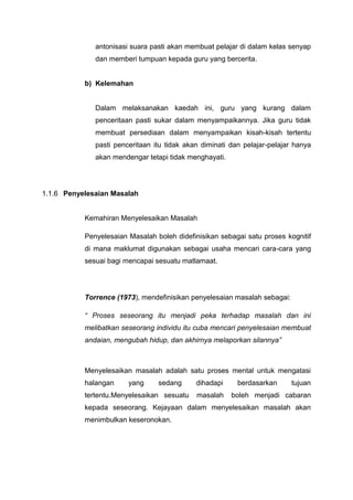 antonisasi suara pasti akan membuat pelajar di dalam kelas senyap
dan memberi tumpuan kepada guru yang bercerita.

b) Kelemahan

Dalam melaksanakan kaedah ini, guru yang kurang dalam
penceritaan pasti sukar dalam menyampaikannya. Jika guru tidak
membuat persediaan dalam menyampaikan kisah-kisah tertentu
pasti penceritaan itu tidak akan diminati dan pelajar-pelajar hanya
akan mendengar tetapi tidak menghayati.

1.1.6 Penyelesaian Masalah

Kemahiran Menyelesaikan Masalah
Penyelesaian Masalah boleh didefinisikan sebagai satu proses kognitif
di mana maklumat digunakan sebagai usaha mencari cara-cara yang
sesuai bagi mencapai sesuatu matlamaat.

Torrence (1973), mendefinisikan penyelesaian masalah sebagai:
“ Proses seseorang itu menjadi peka terhadap masalah dan ini
melibatkan seseorang individu itu cuba mencari penyelesaian membuat
andaian, mengubah hidup, dan akhirnya melaporkan silannya”

Menyelesaikan masalah adalah satu proses mental untuk mengatasi
halangan

yang

sedang

tertentu.Menyelesaikan sesuatu

dihadapi
masalah

berdasarkan

tujuan

boleh menjadi cabaran

kepada seseorang. Kejayaan dalam menyelesaikan masalah akan
menimbulkan keseronokan.

 