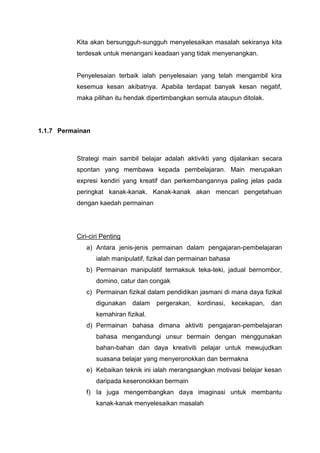 Kita akan bersungguh-sungguh menyelesaikan masalah sekiranya kita
terdesak untuk menangani keadaan yang tidak menyenangkan.

Penyelesaian terbaik ialah penyelesaian yang telah mengambil kira
kesemua kesan akibatnya. Apabila terdapat banyak kesan negatif,
maka pilihan itu hendak dipertimbangkan semula ataupun ditolak.

1.1.7 Permainan

Strategi main sambil belajar adalah aktivikti yang dijalankan secara
spontan yang membawa kepada pembelajaran. Main merupakan
expresi kendiri yang kreatif dan perkembangannya paling jelas pada
peringkat kanak-kanak. Kanak-kanak akan mencari pengetahuan
dengan kaedah permainan

Ciri-ciri Penting
a) Antara jenis-jenis permainan dalam pengajaran-pembelajaran
ialah manipulatif, fizikal dan permainan bahasa
b) Permainan manipulatif termaksuk teka-teki, jadual bernombor,
domino, catur dan congak
c) Permainan fizikal dalam pendidikan jasmani di mana daya fizikal
digunakan

dalam

pergerakan,

kordinasi, kecekapan,

dan

kemahiran fizikal.
d) Permainan bahasa dimana aktiviti pengajaran-pembelajaran
bahasa mengandungi unsur bermain dengan menggunakan
bahan-bahan dan daya kreativiti pelajar untuk mewujudkan
suasana belajar yang menyeronokkan dan bermakna
e) Kebaikan teknik ini ialah merangsangkan motivasi belajar kesan
daripada keseronokkan bermain
f) Ia juga mengembangkan daya imaginasi untuk membantu
kanak-kanak menyelesaikan masalah

 