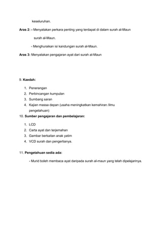 keseluruhan.
Aras 2: - Menyatakan perkara penting yang terdapat di dalam surah al-Maun
surah al-Maun.
- Menghuraikan isi kandungan surah al-Maun.
Aras 3: Menyatakan pengajaran ayat dari surah al-Maun

9. Kaedah:
1. Penerangan
2. Perbincangan kumpulan
3. Sumbang saran
4. Kajian massa depan (usaha meningkatkan kemahiran /ilmu
pengetahuan)
10. Sumber pengajaran dan pembelajaran:
1. LCD
2. Carta ayat dan terjemahan
3. Gambar berkaitan anak yatim
4. VCD surah dan pengertianya.

11. Pengetahuan sedia ada:
- Murid boleh membaca ayat daripada surah al-maun yang telah dipelajarinya.

 