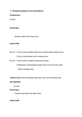 12. Strategik pengajaran dan pembelajaran:
Pendahuluan:
(2minit)

Kandungan:

-

Memberi salam dan bacaan doa.

Aktiviti P&P:

Guru A: 1) Guru masuk kedalam kelas dan member salam kepada murid.
2) Guru membimbing murid membaca doa.
Guru B: 1) Guru berdiri mengikut kesesuaian tempat.
2) Membantu membetulkan bacaan doa murid-murid dan adab
Ketika membaca doa.

Aktiviti murid: Murid menjawab salam guru dan murid membaca doa.
SET INDUKSI:
(3 minit)
Kandungan;
-

Gambar anak yatim dan fakir miskin

Aktiviti P&P:

 