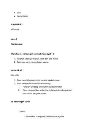 LCD
Kad imbasan

LANGKAH 3
(20minit)

Aras 3
Kandungan:

Huraikan isi kandungan surah al-maun ayat 1-3
1. Peranan kita kepada anak yatim dan fakir miskin
2. Golongan yang mendustakan agama.

Aktiviti P&P
Guru (A):
1. Guru membahagikan murid kepada tiga kumpulan.
2. Guru mengarahkan murid membincang:
I.

Peranan terhadap anak yatim dan fakir miskin

II.

Guru mengarahkan setiap kumpulan untuk melengkapkan
peta minda yang diedarkan.

Isi kandungan surah

Contoh:
- Senaraikan orang yang mendustakan agama

 