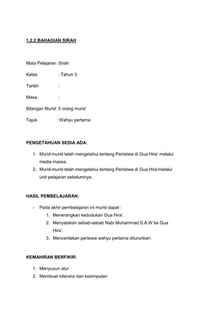 1.2.2 BAHAGIAN SIRAH

Mata Pelajaran: Sirah
Kelas

: Tahun 3

Tarikh

:

Masa

:

Bilangan Murid: 5 orang murid
Tajuk

: Wahyu pertama

PENGETAHUAN SEDIA ADA:
1. Murid-murid telah mengetahui tentang Peristiwa di Gua Hira‟ melalui
media massa.
2. Murid-murid telah mengetahui tentang Peristiwa di Gua Hira‟melalui
unit pelajaran sebelumnya.

HASIL PEMBELAJARAN:
-

Pada akhir pembelajaran ini murid dapat :
1. Menerangkan kedudukan Gua Hira‟.
2. Menyatakan sebab-sebab Nabi Muhammad S.A.W ke Gua
Hira‟.
3. Menceritakan perisiwa wahyu pertama diturunkan.

KEMAHIRAN BERFIKIR:
1. Menyusun atur
2. Membuat interans dan kesimpulan

 