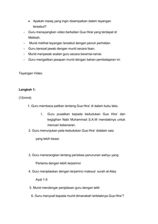 Apakah mesej yang ingin disampaikan dalam tayangan
tersebut?
-

Guru menayangkan video berkaitan Gua Hirai yang terdapat di
Mekkah.

-

Murid melihat tayangan tersebut dengan penuh perhatian.

-

Guru bersoal jawab dengan murid secara lisan.

-

Murid menjawab soalan guru secara beramai-ramai.

-

Guru mengaitkan jawapan murid dengan bahan pembelajaran ini.

Tayangan Video.

Langkah 1:
(12minit)
1. Guru membaca petikan tentang Gua Hira‟ di dalam buku teks.
I.

Guru pusatkan kepada kedudukan Gua Hira‟ dan
kegigihan Nabi Muhammad S.A.W mendakinya untuk
mencari kebenaran.

2. Guru menunjukan peta kedudukan Gua Hira‟ didalam saiz
yang lebih besar.

3. Guru menerangkan tentang peristiwa penurunan wahyu yang
Pertama dengan lebih terperinci
4. Guru menjelaskan dengan terperinci maksud surah al-Alaq
Ayat 1-5
5. Murid mendengar penjelasan guru dengan teliti
6. Guru menyoal kepada murid dimanakah terletaknya Gua Hira‟?

 