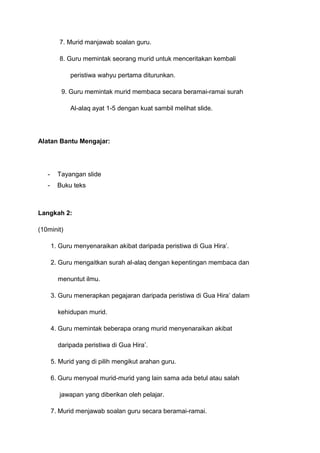 7. Murid manjawab soalan guru.
8. Guru memintak seorang murid untuk menceritakan kembali
peristiwa wahyu pertama diturunkan.
9. Guru memintak murid membaca secara beramai-ramai surah
Al-alaq ayat 1-5 dengan kuat sambil melihat slide.

Alatan Bantu Mengajar:

-

Tayangan slide

-

Buku teks

Langkah 2:
(10minit)
1. Guru menyenaraikan akibat daripada peristiwa di Gua Hira‟.
2. Guru mengaitkan surah al-alaq dengan kepentingan membaca dan
menuntut ilmu.
3. Guru menerapkan pegajaran daripada peristiwa di Gua Hira‟ dalam
kehidupan murid.
4. Guru memintak beberapa orang murid menyenaraikan akibat
daripada peristiwa di Gua Hira‟.
5. Murid yang di pilih mengikut arahan guru.
6. Guru menyoal murid-murid yang lain sama ada betul atau salah
jawapan yang diberikan oleh pelajar.
7. Murid menjawab soalan guru secara beramai-ramai.

 