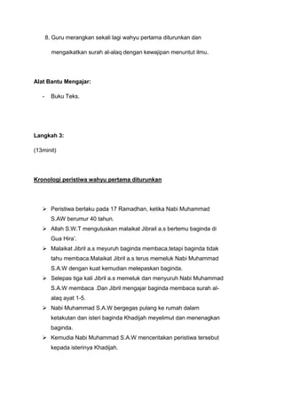 8. Guru merangkan sekali lagi wahyu pertama diturunkan dan
mengaikatkan surah al-alaq dengan kewajipan menuntut ilmu.

Alat Bantu Mengajar:
-

Buku Teks.

Langkah 3:
(13minit)

Kronologi peristiwa wahyu pertama diturunkan

 Peristiwa berlaku pada 17 Ramadhan, ketika Nabi Muhammad
S.AW berumur 40 tahun.
 Allah S.W.T mengutuskan malaikat Jibrail a.s bertemu baginda di
Gua Hira‟.
 Malaikat Jibril a.s meyuruh baginda membaca,tetapi baginda tidak
tahu membaca.Malaikat Jibril a.s terus memeluk Nabi Muhammad
S.A.W dengan kuat kemudian melepaskan baginda.
 Selepas tiga kali Jibril a.s memeluk dan menyuruh Nabi Muhammad
S.A.W membaca .Dan Jibril mengajar baginda membaca surah alalaq ayat 1-5.
 Nabi Muhammad S.A.W bergegas pulang ke rumah dalam
ketakutan dan isteri baginda Khadijah meyelimut dan menenagkan
baginda.
 Kemudia Nabi Muhammad S.A.W menceritakan peristiwa tersebut
kepada isterinya Khadijah.

 