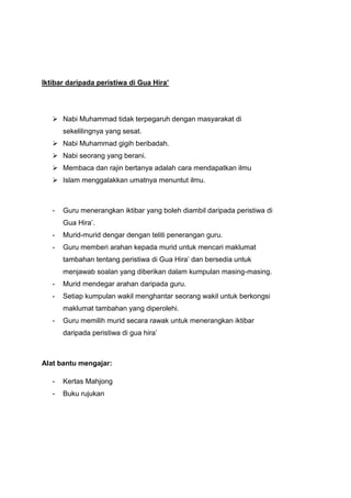 Iktibar daripada peristiwa di Gua Hira’

 Nabi Muhammad tidak terpegaruh dengan masyarakat di
sekelilingnya yang sesat.
 Nabi Muhammad gigih beribadah.
 Nabi seorang yang berani.
 Membaca dan rajin bertanya adalah cara mendapatkan ilmu
 Islam menggalakkan umatnya menuntut ilmu.

-

Guru menerangkan iktibar yang boleh diambil daripada peristiwa di
Gua Hira‟.

-

Murid-murid dengar dengan teliti penerangan guru.

-

Guru memberi arahan kepada murid untuk mencari maklumat
tambahan tentang peristiwa di Gua Hira‟ dan bersedia untuk
menjawab soalan yang diberikan dalam kumpulan masing-masing.

-

Murid mendegar arahan daripada guru.

-

Setiap kumpulan wakil menghantar seorang wakil untuk berkongsi
maklumat tambahan yang diperolehi.

-

Guru memilih murid secara rawak untuk menerangkan iktibar
daripada peristiwa di gua hira‟

Alat bantu mengajar:
-

Kertas Mahjong

-

Buku rujukan

 