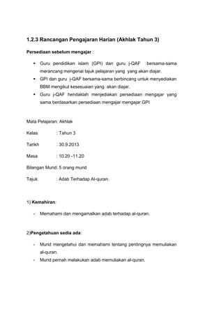 1.2.3 Rancangan Pengajaran Harian (Akhlak Tahun 3)
Persediaan sebelum mengajar :


Guru pendidikan islam (GPI) dan guru j-QAF

bersama-sama

merancang mengenai tajuk pelajaran yang yang akan diajar.


GPI dan guru j-QAF bersama-sama berbincang untuk menyediakan
BBM mengikut kesesuaian yang akan diajar.



Guru j-QAF hendaklah menjediakan persediaan mengajar yang
sama berdasarkan persediaan mengajar mengajar GPI

Mata Pelajaran: Akhlak
Kelas

: Tahun 3

Tarikh

: 30.9.2013

Masa

: 10.20 -11.20

Bilangan Murid: 5 orang murid
Tajuk

: Adab Terhadap Al-quran.

1) Kemahiran:
-

Memahami dan mengamalkan adab terhadap al-quran.

2)Pengetahuan sedia ada:
-

Murid mengetahui dan memahami tentang pentingnya memuliakan
al-quran.

-

Murid pernah melakukan adab memuliakan al-quran.

 