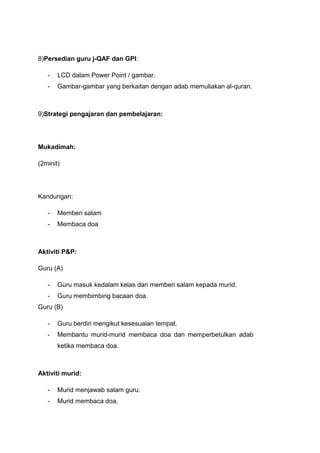 8)Persedian guru j-QAF dan GPI:
-

LCD dalam Power Point / gambar.

-

Gambar-gambar yang berkaitan dengan adab memuliakan al-quran.

9)Strategi pengajaran dan pembelajaran:

Mukadimah:
(2minit)

Kandungan:
-

Memberi salam

-

Membaca doa

Aktiviti P&P:
Guru (A)
-

Guru masuk kedalam kelas dan memberi salam kepada murid.

-

Guru membimbing bacaan doa.

Guru (B)
-

Guru berdiri mengikut kesesuaian tempat.

-

Membantu murid-murid membaca doa dan memperbetulkan adab
ketika membaca doa.

Aktiviti murid:
-

Murid menjawab salam guru.

-

Murid membaca doa.

 