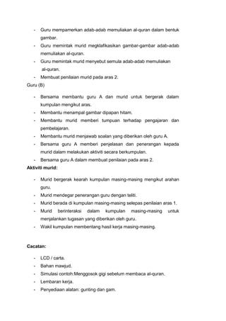 -

Guru mempamerkan adab-adab memuliakan al-quran dalam bentuk
gambar.

-

Guru memintak murid megklafikasikan gambar-gambar adab-adab
memuliakan al-quran.

-

Guru memintak murid menyebut semula adab-adab memuliakan
al-quran.

-

Membuat penilaian murid pada aras 2.

Guru (B)
-

Bersama membantu guru A dan murid untuk bergerak dalam
kumpulan mengikut aras.

-

Membantu menampal gambar dipapan hitam.

-

Membantu murid memberi tumpuan terhadap pengajaran dan
pembelajaran.

-

Membantu murid menjawab soalan yang diberikan oleh guru A.

-

Bersama guru A memberi penjelasan dan penerangan kepada
murid dalam melakukan aktiviti secara berkumpulan.

-

Bersama guru A dalam membuat penilaian pada aras 2.

Aktiviti murid:
-

Murid bergerak kearah kumpulan masing-masing mengikut arahan
guru.

-

Murid mendegar penerangan guru dengan teliti.

-

Murid berada di kumpulan masing-masing selepas penilaian aras 1.

-

Murid

berinteraksi

dalam

kumpulan

masing-masing

menjalankan tugasan yang diberikan oleh guru.
-

Wakil kumpulan membentang hasil kerja masing-masing.

Cacatan:
-

LCD / carta.

-

Bahan mawjud.

-

Simulasi contoh:Menggosok gigi sebelum membaca al-quran.

-

Lembaran kerja.

-

Penyediaan alatan: gunting dan gam.

untuk

 