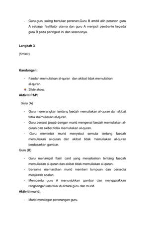 -

Guru-guru saling bertukar peranan.Guru B ambil alih peranan guru
A sebagai fasilitator utama dan guru A menjadi pembantu kepada
guru B pada peringkat ini dan seterusnya.

Langkah 3
(5minit)

Kandungan:
-

Faedah memuliakan al-quran dan akibat tidak memuliakan
al-quran.
Slide show.

Aktiviti P&P:
Guru (A)
-

Guru menerangkan tentang faedah memuliakan al-quran dan akibat
tidak memuliakan al-quran.

-

Guru bersoal jawab dengan murid mengenai faedah memuliakan alquran dan akibat tidak memuliakan al-quran.

-

Guru

memintak

murid

menyebut

semula

tentang

faedah

memuliakan al-quran dan akibat tidak memuliakan al-quran
berdasarkan gambar.
Guru (B)
-

Guru menampal flash card yang menjelaskan tentang faedah
memuliakan al-quran dan akibat tidak memuliakan al-quran.

-

Bersama memastikan murid memberi tumpuan dan bersedia
menjawab soalan.

-

Membantu guru A menunjukkan gambar dan menggalakkan
rangsangan interaksi di antara guru dan murid.

Aktiviti murid:
-

Murid mendegar penerangan guru.

 
