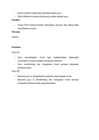 -

Murid memberi tndak balas terhadap soalan guru.

-

Murid didalam kumpulan berbincang soalan dengan guru.

Cacatan:
-

Power Point tentang faedah memuliakan al-quran dan akibat tidak
memuliakan al-quran.

Penutup:
(5minit)

Penilaian:
Guru (A)
-

Guru

menasihatkan

murid

agar

melaksanakan

adab-adab

memuliakan al-quran didalam kehidupan seharian.
-

Guru membimbing dan mengawasi murid semasa menjawab
lembaran kerja.

Guru (B)
-

Bersama guru A mengedarkan lembaran kerja kepada murid.

-

Bersama guru A membimbing dan mengawas murid semasa
menjawab lembaran kerja yang disediakan.

 