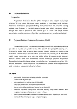 2.0

Penyataan Profesional
Pengenalan
Pengalaman Berasaskan Sekolah (PBS) merupakan satu program bagi pelajar

Program DPLI-SR j-QAF Pendidikan Islam. Program ini diharapkan dapat memberi
kefahaman awal kepada guru pelatih tentang alam persekolahan dari perspektif seorang
seorang guru. Program ini memberi peluang kepada guru pelatih memahami sekolah
sebagai satu institusi pendidikan dan peranan guru di dalam bilik darjah melalui
pemerhatian, penelitian dokumen, refleksi dan interaksi dengan guru serta komuniti sekolah.

2.1

Penyataan Sebelum Pengalaman Berasaskan Sekolah

Perlaksanaan program Pengalaman Berasaskan Sekolah lebih memfokuskan kepada
pendedahan kepada guru pelatih tentang iklim sekolah dari perspektif seorang guru.
Program ini secara tidak langsung akan memberi peluang kepada guru pelatih untuk
memahami sekolah sebagai sebuah institusi pendidikan dan peranan guru di dalam bilik
darjah melalui pemerhatian, temu bual, soal selidik, refleksi & interaksi dengan guru dan
komuniti sekolah serta waris murid-murid. Secara ringkasnya, program Pengalaman
Berasaskan Sekolah ini dirancang bagi membolehkan guru-guru pelatih memahami iklim
sekolah, mengetahui kaedah pengajaran dan pembelajaran di dalam kelas dan pengurusan
serta pentadbiran secara sistematik pihak sekolah.

OBJEKTIF
-

Membentuk sikap positif terhadap profesion keguruan

-

Memahami budaya sekolah

-

Membiasakan diri di sekolah dan di bilik darjah

-

Mendapat pendedahan awal pembelajaran murid

-

Membina kemahiran berinteraksi denga komuniti sekolah

-

Membina kemahiran mengumpul maklumat tentang pengurusan sekolah, iklim
pengajaran dan pembelajaran serta budaya sekolah.

-

Membina kemahiran inkuiri penemuan dan kemahiran berfikir secara kritis dan kreatif

-

Membuat refleksi mengenai tugas dan peranan guru.

 