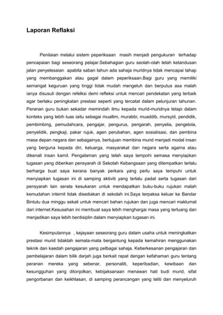 Laporan Reflaksi

Penilaian melalui sistem peperiksaan masih menjadi pengukuran terhadap
pencapaian bagi seseorang pelajar.Sebahagian guru seolah-olah telah ketandusan
jalan penyelesaian apabila saban tahun ada sahaja muridnya tidak mencapai tahap
yang membanggakan atau gagal dalam peperiksaan.Bagi guru yang memiliki
semangat keguruan yang tinggi tidak mudah mengeluh dan berputus asa malah
ianya disusuli dengan refelksi demi refleksi untuk mencari pendekatan yang terbaik
agar berlaku peningkatan prestasi seperti yang tercatat dalam pelunjuran tahunan.
Peranan guru bukan sekadar memindah ilmu kepada murid-muridnya tetapi dalam
konteks yang lebih luas iaitu sebagai muallim, murabbi, muaddib, mursyid, pendidik,
pembimbing, pemudahcara, pengajar, pengurus, pengarah, penyelia, pengelola,
penyelidik, pengkaji, pakar rujuk, agen perubahan, agen sosialisasi, dan pembina
masa depan negara dan sebagainya, bertujuan membina murid menjadi modal insan
yang berguna kepada diri, keluarga, masyarakat dan negara serta agama atau
dikenali insan kamil. Pengalaman yang telah saya tempohi semasa menyiapkan
tugasan yang diberikan pensyarah di Sekolah Kebangsaan yang ditempatkan terlalu
berharga buat saya kerana banyak perkara yang perlu saya tempuhi untuk
menyiapkan tugasan ini di samping aktiviti yang terlalu padat serta tugasan dari
pensyarah lain serata kesukaran untuk mendapatkan buku-buku rujukan malah
kemudahan internit tidak disediakan di sekolah ini.Saya terpaksa keluar ke Bandar
Bintulu dua minggu sekali untuk mencari bahan rujukan dan juga mencari maklumat
dari internet.Kesusahan ini membuat saya lebih menghargai masa yang terluang dan
menjadikan saya lebih berdisiplin dalam menyiapkan tugasan ini.

Kesimpulannya , kejayaan seseorang guru dalam usaha untuk meningkatkan
prestasi murid tidaklah semata-mata bergantung kepada kemahiran menggunakan
teknik dan kaedah pengajaran yang pelbagai sahaja. Keberkesanan pengajaran dan
pembelajaran dalam bilik darjah juga berkait rapat dengan kefahaman guru tentang
peranan

mereka

yang

sebenar,

personaliti,

keperibadian,

kewibaan

dan

kesungguhan yang ditonjolkan, kebijaksanaan menawan hati budi murid, sifat
pengorbanan dan keikhlasan, di samping perancangan yang teliti dan menyeluruh

 