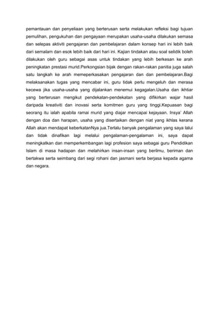 pemantauan dan penyeliaan yang berterusan serta melakukan refleksi bagi tujuan
pemulihan, pengukuhan dan pengayaan merupakan usaha-usaha dilakukan semasa
dan selepas aktiviti pengajaran dan pembelajaran dalam konsep hari ini lebih baik
dari semalam dan esok lebih baik dari hari ini. Kajian tindakan atau soal selidik boleh
dilakukan oleh guru sebagai asas untuk tindakan yang lebih berkesan ke arah
peningkatan prestasi murid.Perkongsian bijak dengan rakan-rakan panitia juga salah
satu langkah ke arah memeperkasakan pengajaran dan dan pembelajaran.Bagi
melaksanakan tugas yang mencabar ini, guru tidak perlu mengeluh dan merasa
kecewa jika usaha-usaha yang dijalankan menemui kegagalan.Usaha dan ikhtiar
yang berterusan mengikut pendekatan-pendekatan yang difikirkan wajar hasil
daripada kreativiti dan inovasi serta komitmen guru yang tinggi.Kepuasan bagi
seorang itu ialah apabila ramai murid yang diajar mencapai kejayaan. Insya‟ Allah
dengan doa dan harapan, usaha yang disertaikan dengan niat yang ikhlas kerana
Allah akan mendapat keberkatanNya jua.Terlalu banyak pengalaman yang saya lalui
dan

tidak dinafikan

lagi

melalui pengalaman-pengalaman

ini,

saya

dapat

meningkatkan dan memperkembangan lagi profesion saya sebagai guru Pendidikan
Islam di masa hadapan dan melahirkan insan-insan yang berilmu, beriman dan
bertakwa serta seimbang dari segi rohani dan jasmani serta berjasa kepada agama
dan negara.

 