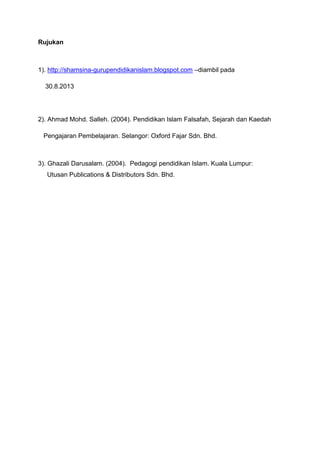 Rujukan

1). http://shamsina-gurupendidikanislam.blogspot.com –diambil pada
30.8.2013

2). Ahmad Mohd. Salleh. (2004). Pendidikan Islam Falsafah, Sejarah dan Kaedah
Pengajaran Pembelajaran. Selangor: Oxford Fajar Sdn. Bhd.

3). Ghazali Darusalam. (2004). Pedagogi pendidikan Islam. Kuala Lumpur:
Utusan Publications & Distributors Sdn. Bhd.

 