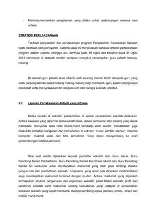 -

Mendokumentasikan pengalaman yang dilalui untuk perbincangan semasa sesi
refleksi.

STRATEGI PERLAKSANAAN
Taklimat pengenalan dan perlaksanaan program Pengalaman Berasaskan Sekolah
telah diberikan oleh pensyarah. Taklimat awal ini menjelaskan bahawa tempoh perlaksanaan
program adalah selama 2minggu iaitu bermula pada 18 Ogos dan berakhir pada 31 Ogos
2013 bertempat di sekolah rendah kerajaan mengikut penempatan guru pelatih masingmasing.

Di sekolah,guru pelatih akan dibantu oleh seorang mentor terdiri daripada guru yang
telah berpengalaman dalam bidang masing-masing bagi membantu guru pelatih mengumpul
maklumat serta menyesuaikan diri dengan iklim dan budaya sekolah tersebut.

2.2

Laporan Perlaksanaan Aktiviti yang difokus

Ketika berada di sekolah, pemerhatian di sekitar persekitaran sekolah dilakukan.
Antara kawasan yang diperhati termasuklah kelas, taman permainan dan padang yang dapat
membantu menyemai rasa cinta murid-murid terhadap alam sekitar. Pemerhatian juga
dilakukan terhadap bangunan dan kemudahan di sekolah. Pusat sumber sekolah, makmal
komputer, makmal sains dan bilik kemahiran hidup dapat menyumbang ke arah
perkembangan intelektual murid.

Sesi soal selidik dijalankan kepada pentadbir sekolah iaitu Guru Besar, Guru
Penolong Kanan Pentadbiran, Guru Penolong Kanan Hal Ehwal Murid dan Guru Penolong
Kanan Ko kurikulum untuk mendapatkan maklumat yang lebih jelas tentang struktur
pengurusan dan pentadbiran sekolah. Kerjasama yang amat baik diberikan membolehkan
saya mendapatkan maklumat tersebut dengan mudah. Antara maklumat yang diperoleh
termasuklah struktur pengurusan dan organisasi sekolah, pelan fizikal sekolah, profil dan
peraturan sekolah serta maklumat tentang kemudahan yang terdapat di persekitaran
kawasan sekolah yang dapat membantu memperkembang aspek jasmani, emosi, rohani dan
intelek murid-murid.

 