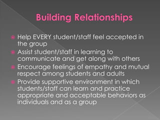 Building RelationshipsHelp EVERY student/staff feel accepted in the groupAssist student/staff in learning to communicate and get along with othersEncourage feelings of empathy and mutual respect among students and adultsProvide supportive environment in which students/staff can learn and practice appropriate and acceptable behaviors as individuals and as a group