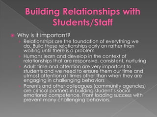 Building Relationships with Students/StaffWhy is it important?Relationships are the foundation of everything we do. Build these relationships early on rather than waiting until there is a problemHumans learn and develop in the context of relationships that are responsive, consistent, nurturingAdult time and attention are very important to students and we need to ensure them our time and utmost attention at times other than when they are engaging in challenging behaviorsParents and other colleagues (community agencies) are critical partners in building student’s social emotional competence. Front loading success with prevent many challenging behaviors.